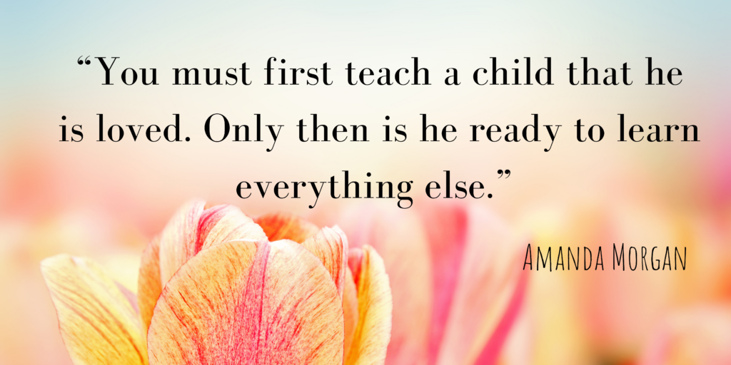 You must first teach a child tha he is loved. Only then is he ready to learn everything else.